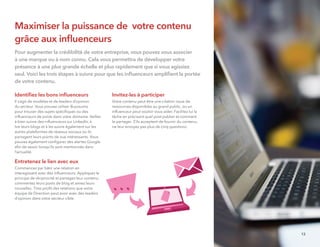 Maximiser la puissance de votre contenu
grâce aux inﬂuenceurs
Pour augmenter la crédibilité de votre entreprise, vous pouvez vous associer
à une marque ou à nom connu. Cela vous permettra de développer votre
présence à une plus grande échelle et plus rapidement que si vous agissiez
seul. Voici les trois étapes à suivre pour que les inﬂuenceurs ampliﬁent la portée
de votre contenu.
Identiﬁez les bons inﬂuenceurs
Il s’agit de modèles et de leaders d’opinion
du secteur. Vous pouvez utiliser Buzzsumo
pour trouver des sujets spéciﬁques ou des
inﬂuenceurs de poids dans votre domaine. Veillez
à bien suivre des inﬂuenceurs sur LinkedIn, à
lire leurs blogs et à les suivre également sur les
autres plateformes de réseaux sociaux où ils
partagent leurs points de vue intéressants. Vous
pouvez également conﬁgurer des alertes Google
aﬁn de savoir lorsqu’ils sont mentionnés dans
l’actualité.
Entretenez le lien avec eux
Commencez par bâtir une relation en
interagissant avec des inﬂuenceurs. Appliquez le
principe de réciprocité et partagez leur contenu,
commentez leurs posts de blog et aimez leurs
nouvelles. Tirez proﬁt des relations que votre
équipe de Direction peut avoir avec des leaders
d’opinion dans votre secteur cible.
Invitez-les à participer
Votre contenu peut être une citation issue de
ressources disponibles au grand public, ou un
inﬂuenceur peut vouloir vous aider. Facilitez lui la
tâche en précisant quel post publier et comment
le partager. S’ils acceptent de fournir du contenu,
ne leur envoyez pas plus de cinq questions.
13
 