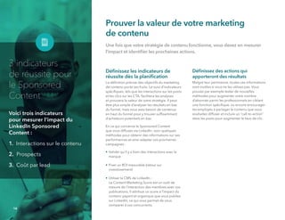 Prouver la valeur de votre marketing
de contenu
Une fois que votre stratégie de contenu fonctionne, vous devez en mesurer
l'impact et identiﬁer les prochaines actions.
Déﬁnissez les indicateurs de
réussite dès la planiﬁcation
La déﬁnition précise des objectifs du marketing
de contenu porte ses fruits. Le suivi d’indicateurs
spéciﬁques, tels que les interactions sur les posts
et les clics sur les CTA, facilitera les analyses
et prouvera la valeur de votre stratégie. Il peut
être plus simple d’analyser les résultats en bas
du funnel, mais vous avez besoin de contenus
en haut du funnel pour y trouver sufﬁsamment
d'acheteurs potentiels en bas.
En ce qui concerne le Sponsored Content
que vous diffusez via LinkedIn, voici quelques
méthodes pour obtenir des informations sur ses
performances et ainsi adapter vos prochaines
campagnes :
• Valider qu'il y a bien des interactions avec la
marque
• Fixer un ROI mesurable (retour sur
investissement)
• Utiliser le CMS de LinkedIn :
Le Content Marketing Score est un outil de
mesure de l'interaction des membres avec vos
publications. Il attribue un score à l'impact du
contenu payant et organique que vous publiez
sur LinkedIn, ce qui vous permet de vous
comparer à vos concurrents.
Déﬁnissez des actions qui
apporteront des résultats
Malgré leur pertinence, toutes ces informations
sont inutiles si vous ne les utilisez pas. Vous
pouvez par exemple tester de nouvelles
méthodes pour augmenter votre nombre
d’abonnés parmi les professionnels en ciblant
une fonction spéciﬁque, ou encore encourager
les employés à partager le contenu que vous
souhaitez diffuser et inclure un “call-to-action”
dans les posts pour augmenter le taux de clic.
14
3 indicateurs
de réussite pour
le Sponsored 
Content
Voici trois indicateurs
pour mesurer l’impact du
LinkedIn Sponsored 
Content :
1. Interactions sur le contenu
2. Prospects
3. Coût par lead
 