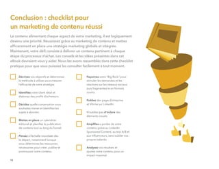 Le contenu alimentant chaque aspect de votre marketing, il est logiquement
devenu une priorité. Réussissez grâce au marketing de contenu et mettez
efﬁcacement en place une stratégie marketing globale et intégrée.
Maintenant, votre déﬁ consiste à délivrer un contenu pertinent à chaque
étape du processus d'achat. Les conseils et les idées présentés dans cet
eBook devraient vous y aider. Nous les avons rassemblés dans cette checklist
pratique pour que vous puissiez les consulter facilement à tout moment.
Décrivez vos objectifs et déterminez
la méthode à utiliser pour mesurer
l’efﬁcacité de votre stratégie.
Identiﬁez votre client idéal et
élaborez des proﬁls d’acheteurs.
Décidez quelle conversation vous
souhaitez mener et identiﬁez les
sujets à aborder.
Mettez en place un calendrier
éditorial et planiﬁez la publication
de contenu tout au long du funnel.
Pensez à l’échelle mondiale dès
le départ, notamment lorsque
vous déterminez les ressources
nécessaires pour créer, publier et
promouvoir votre contenu.
Façonnez votre "Big Rock" pour
stimuler les demandes et les
réactions sur les réseaux sociaux,
puis fragmentez-le en formats
courts.
Publiez des pages Entreprise
et Vitrine sur LinkedIn.
N’oubliez pas d’inclure des
éléments visuels.
Ampliﬁez a portée de votre
contenu grâce au LinkedIn
Sponsored Content, au test A/B et
aux inﬂuenceurs, sans oublier vos
propres salariés.
Analysez vos résultats et
ajustez votre contenu pour un
impact maximal.
15
Conclusion : checklist pour
un marketing de contenu réussi
 