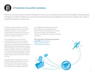 En tant que parfait marketeur, vous savez
probablement que le monde n’a pas besoin
de plus de contenus, mais de contenus
plus pertinents. La pertinence est donc une
condition sine qua non pour trouver votre
audience et capter son attention.
Vous savez également que vous devez
comprendre la façon dont tous les aspects
du marketing s’imbriquent les uns dans les
autres pour que votre organisation atteigne ses
objectifs (de la génération de leads au respect
de votre budget, en passant par l'augmentation
de votre notoriété... etc). Par une combinaison
savamment dosée des technologies modernes
et des techniques de marketing éprouvées, le
parfait marketeur peut atteindre de nouveaux
sommets.
Ce guide a été écrit en pensant à vous : le
marketeur parfait et pluridimensionnel. Vous
y trouverez tout ce que vous devez savoir
sur le marketing de contenu en général et
sur LinkedIn, le tout rédigé d’un point de
vue stratégique et pédagogique. Il s’agit
d’une référence unique qui explique le
fonctionnement du marketing via du contenu
et qui vous permettra de connaître les
dernières nouveautés en matière de marketing
de contenu.
Prêt à vous lancer ? Poursuivez votre lecture.
Jason Miller, Senior Manager,
Global Content Marketing,
LinkedIn Marketing Solutions.
À l’attention du parfait marketeur
Nul besoin de vous convaincre que le marketing de contenu est essentiel pour la réussite d’une stratégie marketing globale
et intégrée. En effet, il contribue à la réussite des entreprises de toutes les tailles dans de nombreux secteurs. Et ce grâce à
de parfaits marketeurs comme vous.
1
 