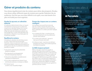 •
Donnez des ailes à
votre contenu
Une plateforme logicielle intuitive
et puissante pour gérer tout votre
marketing de façon centralisée.
Une plateforme logicielle qui
permet aux grandes entreprises
de gérer leur marketing sur les
réseaux sociaux, leurs publicités sur
les réseaux sociaux, leur contenu,
leur collaboration, leur promotion
et leur surveillance des médias
sociaux.
Une plateforme logicielle
sociale qui permet aux grandes
entreprises de gérer leur
présence en ligne sur les
réseaux sociaux, d’élaborer des
campagnes sur ces derniers et
d’analyser leurs performances.
3
Gérer et produire du contenu
Vous devez régulièrement créer du contenu pour attirer des prospects. De plus,
vous devez utiliser différents types de contenu pour garder l’attention de vos
audiences. Une fois que vous avez réﬂéchi à ces sujets, vous avez besoin d’un
plan et d’outils pour tout organiser.
Gardez le cap avec un calendrier
éditorial
Un calendrier éditorial évite le chaos, en traçant
une trajectoire commune pour la création de
contenu et en identiﬁant l’auteur et le moment
approprié pour la publication. Vous pouvez
utiliser des outils de collaboration gratuits, tels
que Google Docs, ou des outils spécialisés, tels
que Kapost ou Skyword, si vous devez gérer de
nombreuses variables.
Équilibrez le contenu
Considérez le calendrier de votre blog comme
un menu. Il doit inclure tous les groupes
d’aliments. Grâce à ces derniers, votre contenu
restera d’actualité et intéressera les prospects sur
le long terme. Voici les cinq éléments essentiels à
prendre en compte :
• Une portion saine de posts substantiels
(études et analyses)
• Des légumes en accompagnement
(articles de leadership d’opinion)
• Une portion de céréales complètes (posts
pratiques et d’inﬂuenceurs)
• Un ou deux condiments pour épicer le tout
(articles plus audacieux, ou lançant un débat)
• Un dessert sucré
(contenu viral, de qualité et léger)
Prenez des risques avec un contenu
intelligent
Les marketeurs qui jouent trop la sécurité
avec leur contenu risquent de passer à côté
d’opportunités. Approchez votre audience de
façon inattendue. Un contenu percutant implique
souvent :
• Un contexte plus large : ne parlez pas que
de votre entreprise ou de vos produits pour
stimuler votre audience.
• Un contenu plus audacieux : ignorez le
statu quo et trouvez votre style.
• Un discours à part : exprimez-vous de façon
singulière pour attirer votre audience (pensez
honnêteté et empathie).
Le SEO, toujours présent
Même si Google a récemment signalé un
abandon des mots-clés au proﬁt d’un contenu
de qualité, le SEO joue encore un rôle important
dans la découverte de contenu. Par contenu de
qualité, Google entend un contenu pertinent.
Les experts du SEO doivent aujourd’hui renforcer
leurs efforts avec une approche stratégique et
axée sur le contenu. Les marketeurs de contenu,
quant à eux, doivent bien réﬂéchir aux étapes
de planiﬁcation et de recherche pour garantir la
pertinence de leur contenu.
 