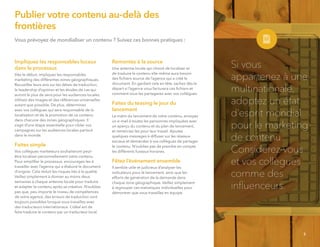 Vous prévoyez de mondialiser un contenu ? Suivez ces bonnes pratiques :
Impliquez les responsables locaux
dans le processus
Dès le début, impliquez les responsables
marketing des différentes zones géographiques.
Recueillez leurs avis sur les délais de traduction,
le leadership d’opinion et les études de cas qui
auront le plus de sens pour les audiences locales.
Utilisez des images et des références universelles
autant que possible. De plus, déterminez
avec vos collègues qui sera responsable de la
localisation et de la promotion de ce contenu
dans chacune des zones géographiques. Il
s’agit d’une étape essentielle pour cibler vos
campagnes sur les audiences locales partout
dans le monde.
Faites simple
Vos collègues marketeurs souhaiteront peut-
être localiser personnellement votre contenu.
Pour simpliﬁer le processus, encouragez-les à
travailler avec l’agence qui a élaboré le document
d’origine. Cela réduit les risques liés à la qualité.
Veillez simplement à donner au moins deux
semaines à chaque antenne locale pour traduire
et adapter le contenu après sa création. N’oubliez
pas que, peu importe le niveau de compétences
de votre agence, des erreurs de traduction sont
toujours possibles lorsque vous travaillez avec
des traducteurs internationaux. L’idéal est de
faire traduire le contenu par un traducteur local.
Remontez à la source
Une antenne locale qui choisit de localiser et
de traduire le contenu elle-même aura besoin
des ﬁchiers source de l’agence qui a créé le
document. En gardant cela en tête, sachez dès le
départ si l’agence vous facturera ces ﬁchiers et
comment vous les partagerez avec vos collègues.
Faites du teasing le jour du
lancement
Le matin du lancement de votre contenu, envoyez
un e-mail à toutes les personnes impliquées avec
un aperçu du contenu et du plan de lancement,
et remerciez-les pour leur travail. Ajoutez
quelques messages à diffuser sur les réseaux
sociaux et demandez à vos collègues de partager
le contenu. N’oubliez pas de prendre en compte
les différents fuseaux horaires.
Fêtez l’événement ensemble
Il semble utile et judicieux d’analyser les
indicateurs pour le lancement, ainsi que les
efforts de génération de la demande dans
chaque zone géographique. Veillez simplement
à regrouper ces statistiques individuelles pour
démontrer que vous travaillez en équipe.
Si vous
appartenez à une
multinationale,
adoptez un état
d’esprit mondial
pour le marketing
de contenu.
Considérez-vous
et vos collègues
comme des
inﬂuenceurs.
5
Publier votre contenu au-delà des
frontières
 