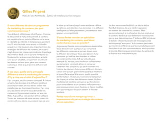 Si vous débutiez de zéro un programme
de marketing de contenu, par quoi
commenceriez-vous ?
Tout d’abord, réﬂéchissez à la diffusion : Comme
le dit souvent le PDG de BuzzFeed, le contenu
est peut-être le roi, mais la diffusion est la reine,
et c’est elle qui décide. C’est pourquoi, pendant
nos 10 ans d’activité, nous avons vu LinkedIn
acquérir un rôle toujours plus important dans les
stratégies de diffusion de contenu ; et ce car il
s’agit du premier réseau optimisé pour le partage
de contenus BtoB. J’ai vu qu’une entreprise au
Royaume-Uni a récemment lancé son activité
sans aucun site Web, uniquement en utilisant
les réseaux sociaux pour gérer son contenu
numérique. Voilà à quel point la diffusion est
cruciale.
À vos yeux, quelle est la principale
différence entre le marketing de contenu
d’il y a cinq ans et celui d’aujourd’hui ?
Il y a cinq ans, seul le contenu comptait. À l’heure
actuelle, les données et la diffusion sont tout
aussi importantes, et vous devez utiliser des
plateformes qui fournissent les deux. Il y a cinq
ans, les clients venaient nous demander du
contenu qu’ils pourraient mettre sur leur site
Web. Aujourd’hui, cela est loin d’être sufﬁsant.
Toutes les marques de votre secteur créent du
contenu et vous devez vous assurer que ce sera
le vôtre qui arrivera jusqu’à votre audience cible et
qui attirera son attention. Les données, et la diffusion
intelligente qu’elles permettent, peuvent vous faire
gagner en compétitivité.
Si vous deviez recruter un spécialiste
du marketing de contenu, quel atout
rechercheriez-vous en priorité ?
Je pense qu’il existe trois compétences essentielles.
Vous devez trouver quelqu’un qui comprend
les différents contextes et qui sait à quel point
la diffusion est critique. Vous avez besoin d’une
personne qui sait lire des données et utiliser
correctement les tests A/B sur LinkedIn, par
exemple. Et, surtout, vous voulez un collaborateur
qui comprend comment attirer et conserver
l’attention des prospects, qui peut raconter une
histoire de plusieurs façons sous différents formats :
c’est-à-dire qui sait quand faire appel aux émotions
et quand faire appel à la raison, quelle quantité
d’informations révéler pour convaincre les lecteurs
de cliquer, et utiliser des éléments visuels. Un bon
marketeur de contenu sait que ce qui fonctionne
pour une audience et un contenu ne fonctionnera
pas nécessairement pour d’autres, et il peut modiﬁer
son approche pour toujours obtenir le résultat
souhaité.
Parlez-nous d’une marque qui vous a
impressionné de par sa stratégie de contenu
et son exécution.
Gilles Prigent
PDG de Take Part Media - Editeur de médias pour les marques
Je dois mentionner Red Bull, car dès le début
Red Bull Stratos a été une réelle inspiration
en matière de potentiel du contenu. Mais
personnellement, je me focalise de plus en plus sur
le contenu BtoB et je suis réellement impressionné
par ce que des entreprises IT telles qu’IBM ont réussi
à réaliser. Elles sont passées de messages assez
techniques et "ennuyeux" à du contenu percutant
qui montre la différence que leurs produits peuvent
faire dans la vie des consommateurs, ainsi que dans
le monde. Des marques renommées du secteur de
la ﬁnance leur emboîtent le pas.
6
 