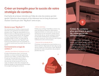 Créer un tremplin pour le succès de votre
stratégie de contenu
Il est facile de se laisser intimider par l’idée de créer du contenu qui doit
garder l’attention des prospects et les intéresser tout au long du parcours
d’achat. C’est là que votre "Big Rock" entre en jeu.
Qu’est-ce que "Big Rock" ?
Ce n'est autre qu'un contenu unique pouvant
alimenter votre génération de leads pendant
plusieurs mois. Il s’agit de votre position sur un
thème et cela vous distingue de la concurrence.
C’est un contenu assez long (15, 20, 30 pages
ou plus). Ne pensez plus comme un éditeur
et publiez plutôt un “livre” sur votre sujet de
prédilection. Façonnez votre "Big Rock" avec
toutes les informations que vous possédez sur
un sujet et montrez que vous savez de quoi vous
parlez.
Comment écrire ce type de
contenu ?
- Identiﬁez votre thème et imprégnez-vous-en.
À l’aide d’informations client, vous pouvez
identiﬁer un certain nombre de sujets et de
questions pour déﬁnir un thème. Déterminez
le sujet qui vous permettra de mener la
conversation, d’accroître la fréquentation
de votre site. Ecrivez ensuite le livre sur ce
sujet, et mettez en place des campagnes de
publicité display ou des événements hors-ligne,
encouragez le partage de contenus.
- Utilisez votre blog
Publiez-vous un blog ? Identiﬁez au moins cinq
posts de blog qui traitent du même thème,
organisez-les dans un ordre précis, écrivez une
introduction et une conclusion, incluez une ou
deux études de cas, ajoutez quelques citations
et interviews d’inﬂuenceurs, puis élaborez la
page de couverture. Vous venez de créer la pièce
maîtresse de votre communication.
- Tirez parti de vos études de cas
Choisissez cinq études de cas pertinentes sur un
thème commun. Regroupez-les dans des success
stories et faites-en la promotion. Votre "Big Rock"
peut être le moteur qui générera des prospects
pendant des mois.
Créez du contenu
plus pertinent à partir
de votre point de
différenciation.
Utilisez cette occasion
pour partager avec votre
audience les clés d'un
sujet qui l'intéresse tout
particulièrement.
7
 