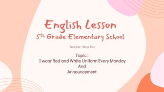 English Lesson
5th Grade Elementary School
Teacher : Miss Eka
Topic :
I wear Red and White Uniform Every Monday
And
Announcement
 