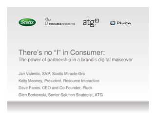 There’s no “I” in Consumer:
The power of partnership in a brand’s digital makeover

Jan Valentic, SVP, Scotts Miracle-Gro
Kelly Mooney, President, Resource Interactive
Dave Panos, CEO and Co-Founder, Pluck
Glen Borkowski, Senior Solution Strategist, ATG
 