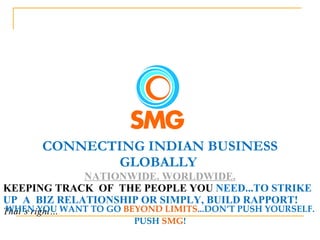 CONNECTING INDIAN BUSINESS GLOBALLY  NATIONWIDE. WORLDWIDE. KEEPING TRACK  OF  THE PEOPLE YOU  NEED...TO STRIKE UP  A  BIZ RELATIONSHIP OR SIMPLY, BUILD RAPPORT!  That’s right… WHEN YOU WANT TO GO  BEYOND LIMITS ...DON’T PUSH YOURSELF. PUSH  SMG ! 