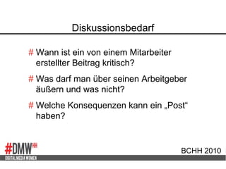 Diskussionsbedarf
BCHH 2010
# Wann ist ein von einem Mitarbeiter
erstellter Beitrag kritisch?
# Was darf man über seinen Arbeitgeber
äußern und was nicht?
# Welche Konsequenzen kann ein „Post“
haben?
 
