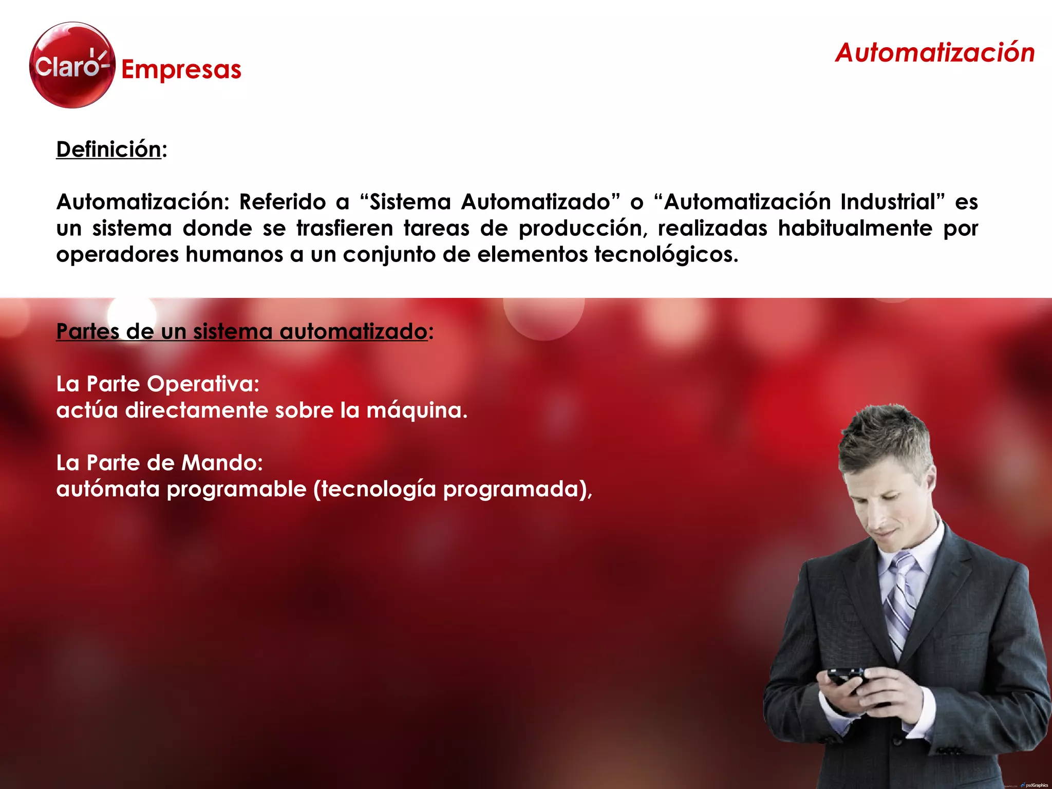Automatización
      Empresas

Definición:

Automatización: Referido a “Sistema Automatizado” o “Automatización Industrial” es
un sistema donde se trasfieren tareas de producción, realizadas habitualmente por
operadores humanos a un conjunto de elementos tecnológicos.


Partes de un sistema automatizado:

La Parte Operativa:
actúa directamente sobre la máquina.

La Parte de Mando:
autómata programable (tecnología programada),
 