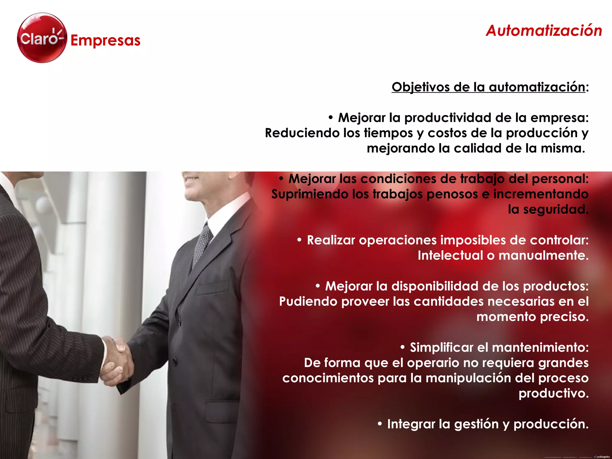 Automatización
Empresas


                               Objetivos de la automatización:

                   • Mejorar la productividad de la empresa:
           Reduciendo los tiempos y costos de la producción y
                           mejorando la calidad de la misma.

             • Mejorar las condiciones de trabajo del personal:
            Suprimiendo los trabajos penosos e incrementando
                                                  la seguridad.

               • Realizar operaciones imposibles de controlar:
                                  Intelectual o manualmente.

                  • Mejorar la disponibilidad de los productos:
             Pudiendo proveer las cantidades necesarias en el
                                             momento preciso.

                              • Simplificar el mantenimiento:
                De forma que el operario no requiera grandes
             conocimientos para la manipulación del proceso
                                                  productivo.

                            • Integrar la gestión y producción.
 