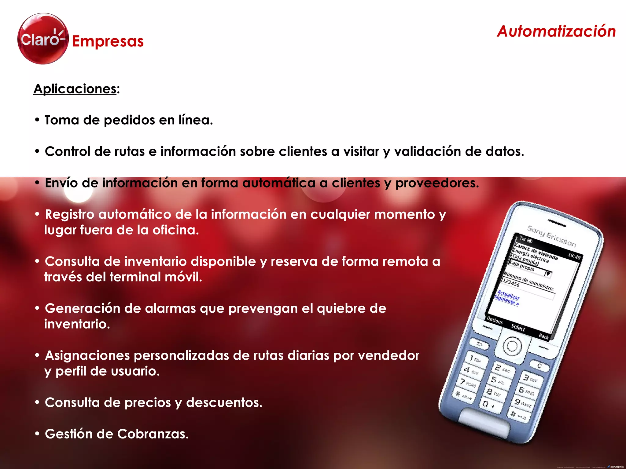 Automatización
      Empresas

Aplicaciones:

• Toma de pedidos en línea.

• Control de rutas e información sobre clientes a visitar y validación de datos.

• Envío de información en forma automática a clientes y proveedores.

• Registro automático de la información en cualquier momento y
  lugar fuera de la oficina.

• Consulta de inventario disponible y reserva de forma remota a
  través del terminal móvil.

• Generación de alarmas que prevengan el quiebre de
  inventario.

• Asignaciones personalizadas de rutas diarias por vendedor
  y perfil de usuario.

• Consulta de precios y descuentos.

• Gestión de Cobranzas.
 