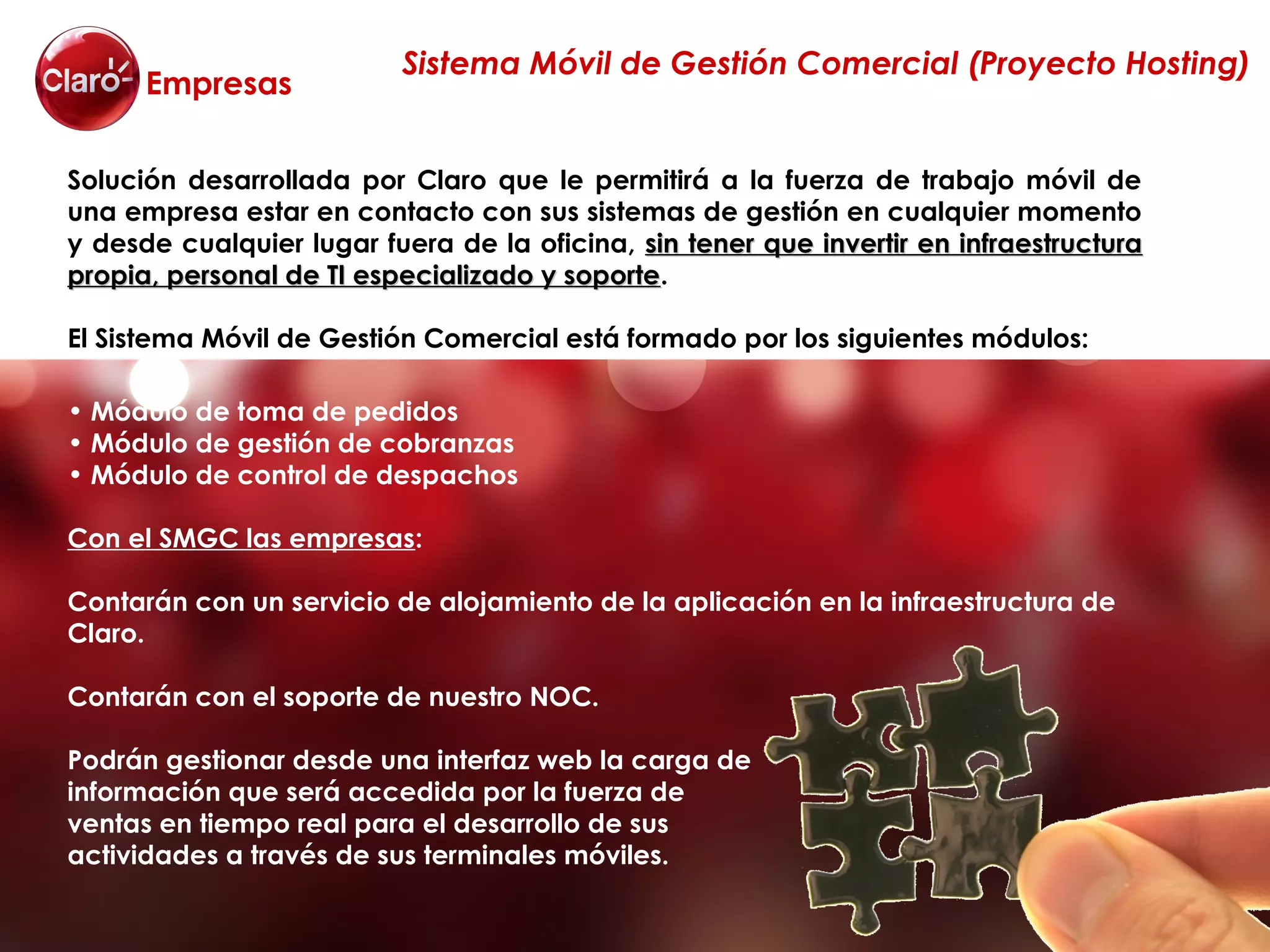 Sistema Móvil de Gestión Comercial (Proyecto Hosting)
      Empresas

Solución desarrollada por Claro que le permitirá a la fuerza de trabajo móvil de
una empresa estar en contacto con sus sistemas de gestión en cualquier momento
y desde cualquier lugar fuera de la oficina, sin tener que invertir en infraestructura
propia, personal de TI especializado y soporte.
                                       soporte

El Sistema Móvil de Gestión Comercial está formado por los siguientes módulos:

• Módulo de toma de pedidos
• Módulo de gestión de cobranzas
• Módulo de control de despachos

Con el SMGC las empresas:

Contarán con un servicio de alojamiento de la aplicación en la infraestructura de
Claro.

Contarán con el soporte de nuestro NOC.

Podrán gestionar desde una interfaz web la carga de
información que será accedida por la fuerza de
ventas en tiempo real para el desarrollo de sus
actividades a través de sus terminales móviles.
 