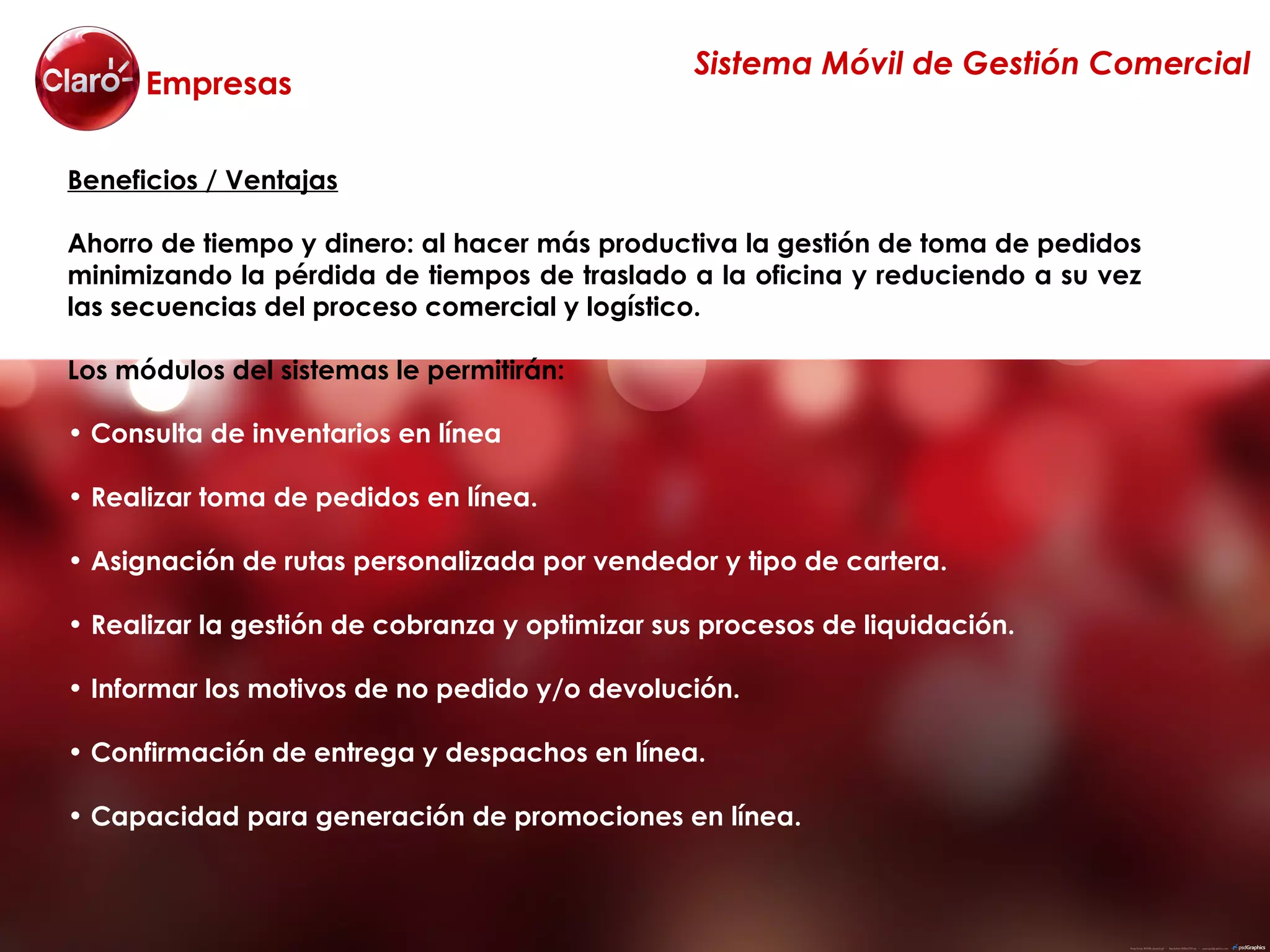 Sistema Móvil de Gestión Comercial
      Empresas

Beneficios / Ventajas

Ahorro de tiempo y dinero: al hacer más productiva la gestión de toma de pedidos
minimizando la pérdida de tiempos de traslado a la oficina y reduciendo a su vez
las secuencias del proceso comercial y logístico.

Los módulos del sistemas le permitirán:

• Consulta de inventarios en línea

• Realizar toma de pedidos en línea.

• Asignación de rutas personalizada por vendedor y tipo de cartera.

• Realizar la gestión de cobranza y optimizar sus procesos de liquidación.

• Informar los motivos de no pedido y/o devolución.

• Confirmación de entrega y despachos en línea.

• Capacidad para generación de promociones en línea.
 