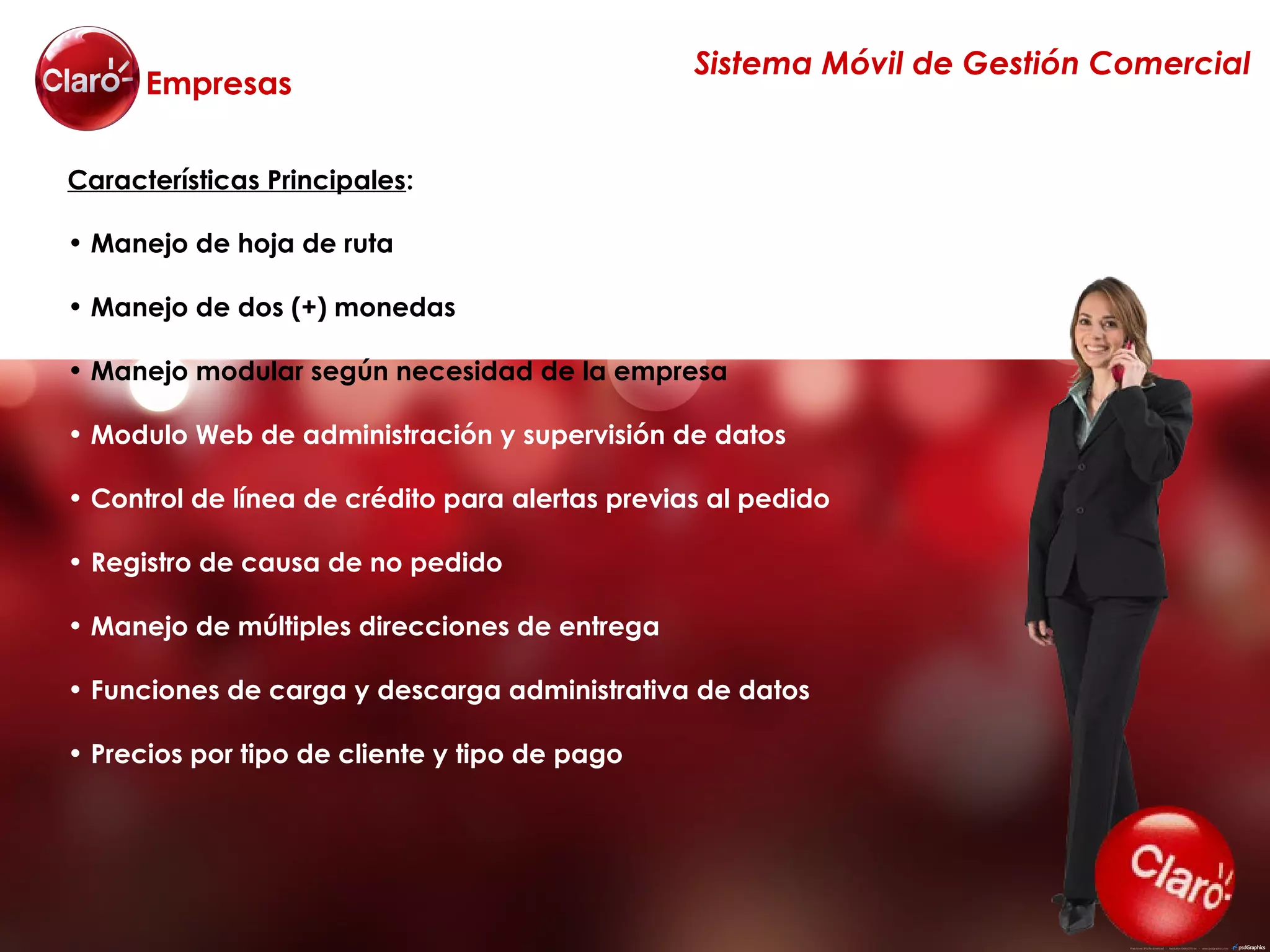Sistema Móvil de Gestión Comercial
      Empresas

Características Principales:

• Manejo de hoja de ruta

• Manejo de dos (+) monedas

• Manejo modular según necesidad de la empresa

• Modulo Web de administración y supervisión de datos

• Control de línea de crédito para alertas previas al pedido

• Registro de causa de no pedido

• Manejo de múltiples direcciones de entrega

• Funciones de carga y descarga administrativa de datos

• Precios por tipo de cliente y tipo de pago
 