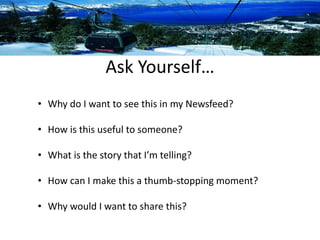 Ask Yourself… 
• Why do I want to see this in my Newsfeed? 
• How is this useful to someone? 
• What is the story that I’m telling? 
• How can I make this a thumb-stopping moment? 
• Why would I want to share this? 
 
