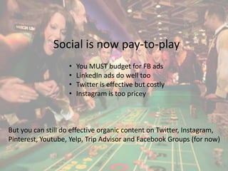 Social is now pay-to-play 
• You MUST budget for FB ads 
• LinkedIn ads do well too 
• Twitter is effective but costly 
• Instagram is too pricey 
But you can still do effective organic content on Twitter, Instagram, 
Pinterest, Youtube, Yelp, Trip Advisor and Facebook Groups (for now) 
 