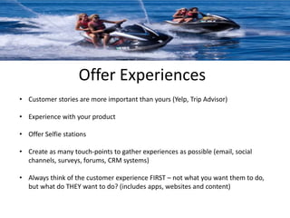 Offer Experiences 
• Customer stories are more important than yours (Yelp, Trip Advisor) 
• Experience with your product 
• Offer Selfie stations 
• Create as many touch-points to gather experiences as possible (email, social 
channels, surveys, forums, CRM systems) 
• Always think of the customer experience FIRST – not what you want them to do, 
but what do THEY want to do? (includes apps, websites and content) 
 