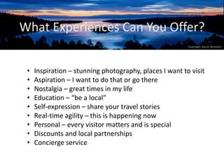 What Experiences Can You Offer? 
Copyright: Aaron Benedict 
• Inspiration – stunning photography, places I want to visit 
• Aspiration – I want to do that or go there 
• Nostalgia – great times in my life 
• Education – “be a local” 
• Self-expression – share your travel stories 
• Real-time agility – this is happening now 
• Personal – every visitor matters and is special 
• Discounts and local partnerships 
• Concierge service 
 