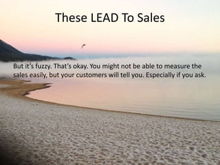 These LEAD To Sales 
But it’s fuzzy. That’s okay. You might not be able to measure the 
sales easily, but your customers will tell you. Especially if you ask. 
 