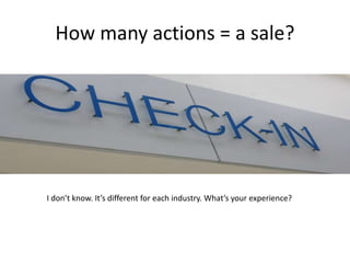 How many actions = a sale? 
I don’t know. It’s different for each industry. What’s your experience? 
 