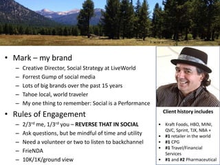 Okay, it’s a little about me 
• Mark – my brand 
– Creative Director, Social Strategy at LiveWorld 
– Forrest Gump of social media 
– Lots of big brands over the past 15 years 
– Tahoe local, world traveler 
– My one thing to remember: Social is a Performance 
• Rules of Engagement 
– 2/3rd me, 1/3rd you – REVERSE THAT IN SOCIAL 
– Ask questions, but be mindful of time and utility 
– Need a volunteer or two to listen to backchannel 
– FrieNDA 
– 10K/1K/ground view 
Client history includes 
• Kraft Foods, HBO, MINI, 
QVC, Sprint, TJX, NBA + 
• #1 retailer in the world 
• #1 CPG 
• #1 Travel/Financial 
Services 
• #1 and #2 Pharmaceutical 
 
