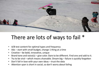 There are lots of ways to fail * 
• A/B test content for optimal types and frequency 
• Ads – start with small budget, change 1 thing at a time 
• Creative – be bold, innovative, unique 
• Brand tone and voice(s) – give color. Dare to be different. Find one and add to it. 
• Try to be viral – which means shareable. Dream big – failure is quickly forgotten 
• Don’t fall in love with your own ideas – trust the data 
• Attention span is short in social, so don’t worry about failing 
 