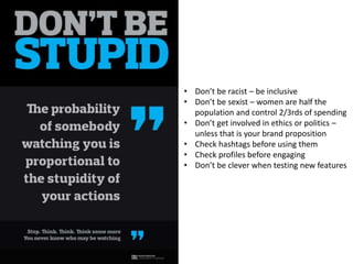 • Don’t be racist – be inclusive 
• Don’t be sexist – women are half the 
population and control 2/3rds of spending 
• Don’t get involved in ethics or politics – 
unless that is your brand proposition 
• Check hashtags before using them 
• Check profiles before engaging 
• Don’t be clever when testing new features 
 
