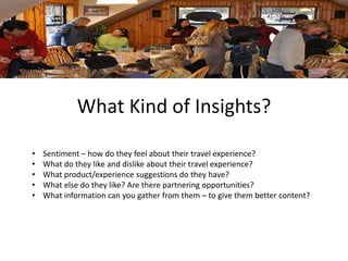 What Kind of Insights? 
• Sentiment – how do they feel about their travel experience? 
• What do they like and dislike about their travel experience? 
• What product/experience suggestions do they have? 
• What else do they like? Are there partnering opportunities? 
• What information can you gather from them – to give them better content? 
 