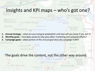 Insights and KPI maps – who’s got one? 
1. Annual strategy – what are you trying to accomplish and how will you know if you did it? 
2. Monthly goals – how does social tie into your other marketing and seasonal efforts? 
3. Campaign goals – what portion of the annual goal does the campaign fulfill? 
The goals drive the content, not the other way around. 
 