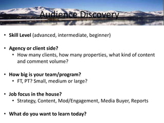 Audience Discovery 
• Skill Level (advanced, intermediate, beginner) 
• Agency or client side? 
• How many clients, how many properties, what kind of content 
and comment volume? 
• How big is your team/program? 
• FT, PT? Small, medium or large? 
• Job focus in the house? 
• Strategy, Content, Mod/Engagement, Media Buyer, Reports 
• What do you want to learn today? 
 