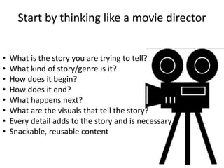 Start by thinking like a movie director 
• What is the story you are trying to tell? 
• What kind of story/genre is it? 
• How does it begin? 
• How does it end? 
• What happens next? 
• What are the visuals that tell the story? 
• Every detail adds to the story and is necessary 
• Snackable, reusable content 
 