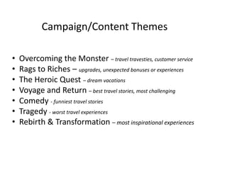 Campaign/Content Themes 
• Overcoming the Monster – travel travesties, customer service 
• Rags to Riches – upgrades, unexpected bonuses or experiences 
• The Heroic Quest – dream vacations 
• Voyage and Return – best travel stories, most challenging 
• Comedy - funniest travel stories 
• Tragedy - worst travel experiences 
• Rebirth & Transformation – most inspirational experiences 
 
