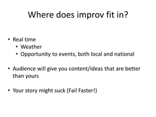 Where does improv fit in? 
• Real time 
• Weather 
• Opportunity to events, both local and national 
• Audience will give you content/ideas that are better 
than yours 
• Your story might suck (Fail Faster!) 
 