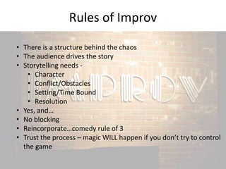 Rules of Improv 
• There is a structure behind the chaos 
• The audience drives the story 
• Storytelling needs - 
• Character 
• Conflict/Obstacles 
• Setting/Time Bound 
• Resolution 
• Yes, and… 
• No blocking 
• Reincorporate…comedy rule of 3 
• Trust the process – magic WILL happen if you don’t try to control 
the game 
 