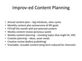 Improv-ed Content Planning 
• Annual content plan – big initiatives, sales cycles 
• Monthly content plan w/overview of KPI goals 
• Fill half the month with pre-planned content 
• Weekly content review (previous week) 
• Weekly content planning – trending topics that might fit, VOC 
• Creative planning – ideas, asset needs 
• Creative review (before publishing) 
• Snackable, reusable content (long form reduced for channels) 
 