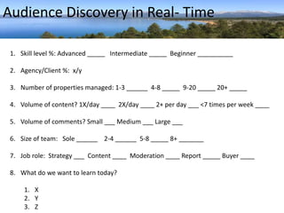 Audience Discovery in Real- Time 
1. Skill level %: Advanced _____ Intermediate _____ Beginner __________ 
2. Agency/Client %: x/y 
3. Number of properties managed: 1-3 ______ 4-8 _____ 9-20 _____ 20+ _____ 
4. Volume of content? 1X/day ____ 2X/day ____ 2+ per day ___ <7 times per week ____ 
5. Volume of comments? Small ___ Medium ___ Large ___ 
6. Size of team: Sole ______ 2-4 ______ 5-8 _____ 8+ _______ 
7. Job role: Strategy ___ Content ____ Moderation ____ Report _____ Buyer ____ 
8. What do we want to learn today? 
1. X 
2. Y 
3. Z 
 