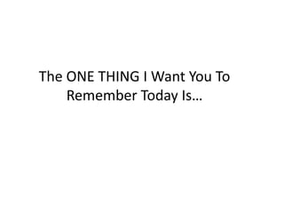 The ONE THING I Want You To 
Remember Today Is… 
 