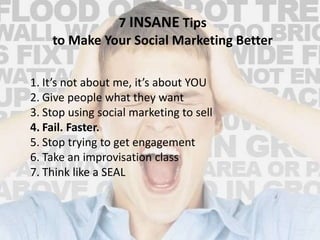 7 INSANE Tips 
to Make Your Social Marketing Better 
1. It’s not about me, it’s about YOU 
2. Give people what they want 
3. Stop using social marketing to sell 
4. Fail. Faster. 
5. Stop trying to get engagement 
6. Take an improvisation class 
7. Think like a SEAL 
 