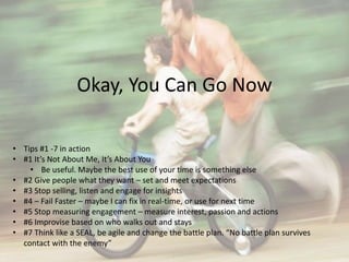 Okay, You Can Go Now 
• Tips #1 -7 in action 
• #1 It’s Not About Me, It’s About You 
• Be useful. Maybe the best use of your time is something else 
• #2 Give people what they want – set and meet expectations 
• #3 Stop selling, listen and engage for insights 
• #4 – Fail Faster – maybe I can fix in real-time, or use for next time 
• #5 Stop measuring engagement – measure interest, passion and actions 
• #6 Improvise based on who walks out and stays 
• #7 Think like a SEAL, be agile and change the battle plan. “No battle plan survives 
contact with the enemy” 
 