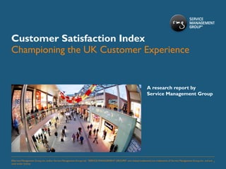 Customer Satisfaction Index
Championing the UK Customer Experience


                                                                                                                       A research report by
                                                                                                                       Service Management Group




©Service Management Group, Inc. and/or Service Management Group Ltd. “SERVICE MANAGEMENT GROUP®” and related trademarks are trademarks of Service Management Group, Inc., and are 1
used under license.
 