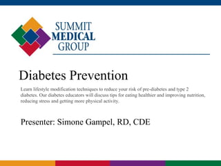 Diabetes Prevention
Learn lifestyle modification techniques to reduce your risk of pre-diabetes and type 2
diabetes. Our diabetes educators will discuss tips for eating healthier and improving nutrition,
reducing stress and getting more physical activity.
Presenter: Simone Gampel, RD, CDE
 