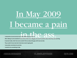 In May 2009
              I became a pain
-
-

-
                 in the ass.
    I noticed the course structure was really different to work we do
    After talking to some students it was obvious there was a big gap and some frustration about what they were learning

    It seemed really unfair that some wouldn’t find out about the gap until it was too late.

-   They wouldn’t know why their interviews weren’t going well.
-   I was pretty vocal about my worries.

-   I wanted to do something to help.
 
