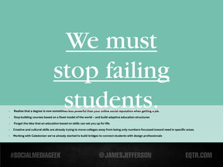 We must
                                  stop failing
-
-
                                   students.
    Realise that a degree is now sometimes less powerful than your online social reputation when getting a job.
    Stop building courses based on a fixed model of the world – and build adaptive education structures

-   Forget the idea that an education based on skills can set you up for life.

-   Creative and cultural skills are already trying to move colleges away from being only numbers focussed toward need in specific areas.

-   Working with Caledonian we’ve already started to build bridges to connect students with design professionals
 