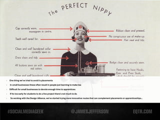 -   One thing we’ve tried to avoid is placements
-   In small businesses these often result in people just learning to make tea

-   Difficult for small businesses to devote enough time to apprentices:

-   If its too early for students to do a live project there’s not much to do.
-   So working with the Design Alliance, we’ve started trying more innovative routes that can complement placements or apprenticeships...
 