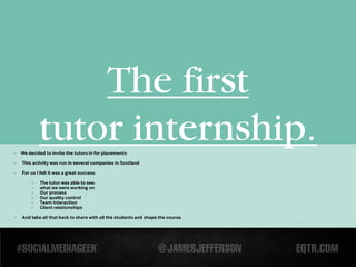 The first
-
            tutor internship.
    We decided to invite the tutors in for placements
-   This activity was run in several companies in Scotland

-   For us I felt it was a great success

        -   The tutor was able to see:
        -   what we were working on
        -   Our process
        -   Our quality control
        -   Team interaction
        -   Client relationships

-   And take all that back to share with all the students and shape the course.
 