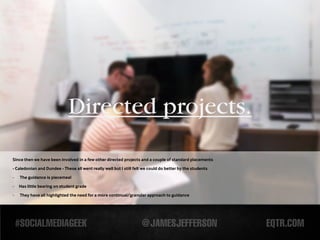 Directed projects.
Since then we have been involved in a few other directed projects and a couple of standard placements

- Caledonian and Dundee - These all went really well but I still felt we could do better by the students

-   The guidance is piecemeal

-   Has little bearing on student grade
-   They have all highlighted the need for a more continual/granular approach to guidance
 