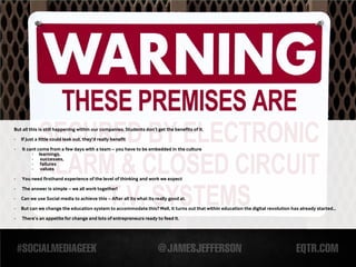 But all this is still happening within our companies. Students don’t get the benefits of it.

-   If just a little could leak out, they’d really benefit

-   It cant come from a few days with a team – you have to be embedded in the culture
         - learnings,
         - successes,
         - failures
         - values

-   You need firsthand experience of the level of thinking and work we expect

-   The answer is simple – we all work together!
-   Can we use Social media to achieve this – After all its what its really good at.

-   But can we change the education system to accommodate this? Well, it turns out that within education the digital revolution has already started...

-   There’s an appetite for change and lots of entrepreneurs ready to feed it.
 