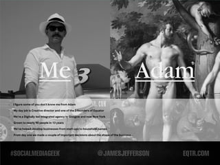 Me                                                                     Adam
-   I figure some of you don’t know me from Adam
-   My day job is Creative director and one of the 3 founders of Equator

-   We’re a Digitally led integrated agency in Glasgow and now New York

-   Grown to nearly 90 people in 13 years
-   We’ve helped develop businesses from start-ups to household names.

-   From day one we made a couple of important decisions about the shape of the business...
 
