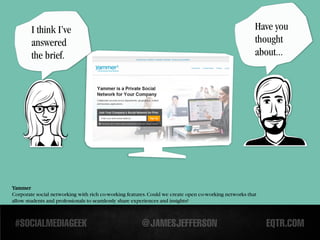 I think I’ve                                                                                   Have you
        answered                                                                                       thought
        the brief.                                                                                     about...




Yammer
Corporate social networking with rich co-working features. Could we create open co-working networks that
allow students and professionals to seamlessly share experiences and insights?
 