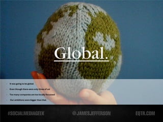 Global.
-   It was going to be global.

-   Even though there were only three of us!

-   Too many companies are too locally focussed

-   Our ambitions were bigger than that.
 